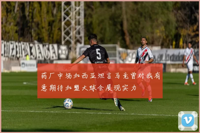药厂中场加西亚坦言马竞曾对我有意期待加盟大球会展现实力
