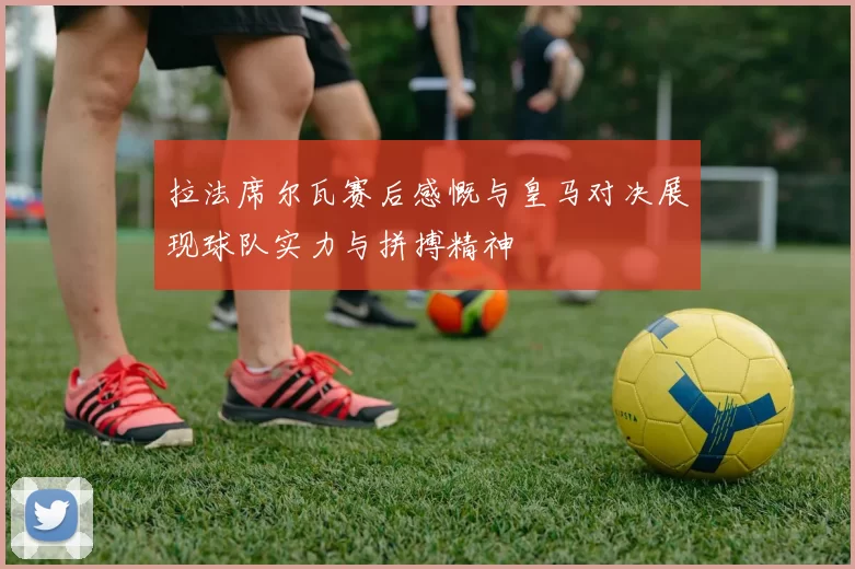 拉法席尔瓦赛后感慨与皇马对决展现球队实力与拼搏精神