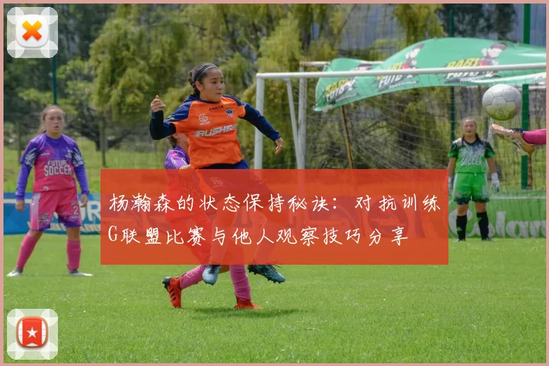 杨瀚森的状态保持秘诀：对抗训练G联盟比赛与他人观察技巧分享