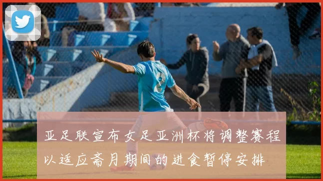 亚足联宣布女足亚洲杯将调整赛程以适应斋月期间的进食暂停安排