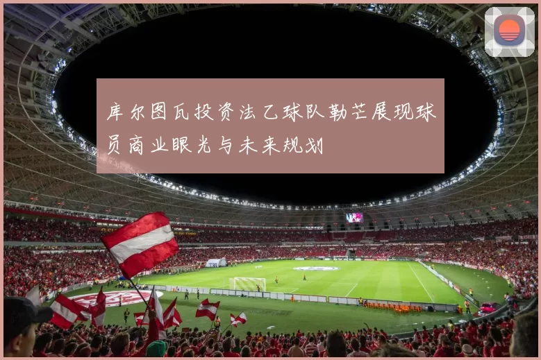 库尔图瓦投资法乙球队勒芒展现球员商业眼光与未来规划