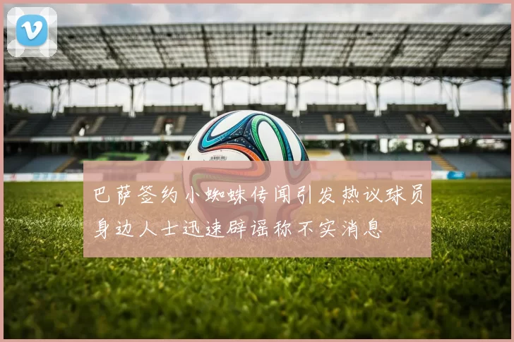 巴萨签约小蜘蛛传闻引发热议球员身边人士迅速辟谣称不实消息