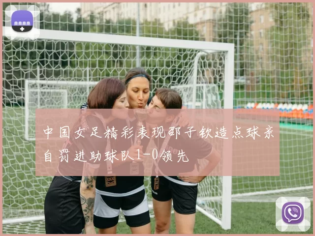 中国女足精彩表现邵子钦造点球亲自罚进助球队1-0领先