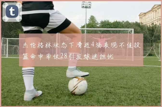 杰伦格林状态下滑近4场表现不佳投篮命中率仅28引发球迷担忧
