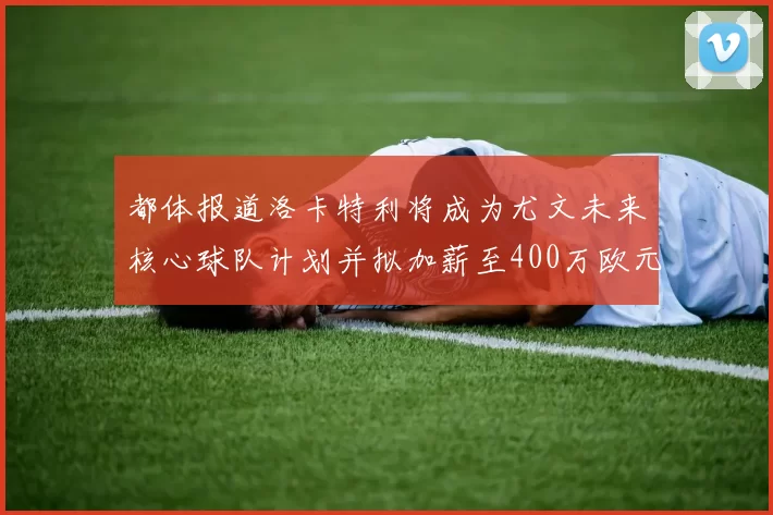 都体报道洛卡特利将成为尤文未来核心球队计划并拟加薪至400万欧元