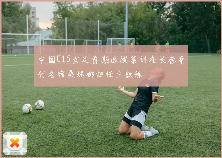 中国U15女足首期选拔集训在长春举行名宿桑妮娜担任主教练