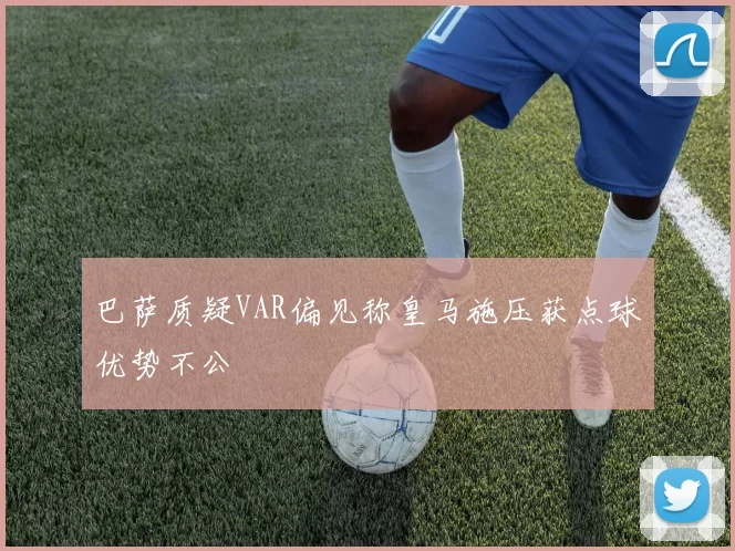巴萨质疑VAR偏见称皇马施压获点球优势不公