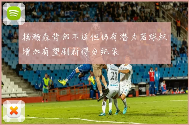 杨瀚森背部不适但仍有潜力若球权增加有望刷新得分纪录