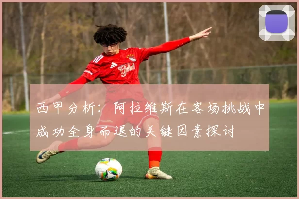 西甲分析：阿拉维斯在客场挑战中成功全身而退的关键因素探讨