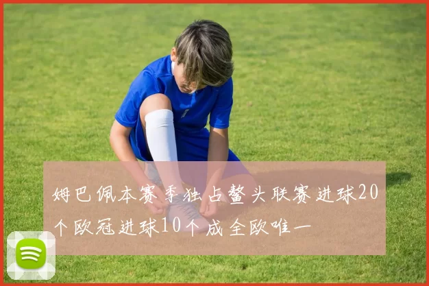 姆巴佩本赛季独占鳌头联赛进球20个欧冠进球10个成全欧唯一