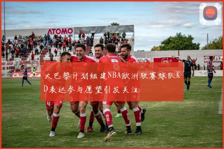 大巴黎计划组建NBA欧洲联赛球队KD表达参与愿望引发关注