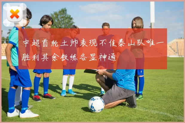 中超首轮土帅表现不佳泰山队唯一胜利其余教练各显神通